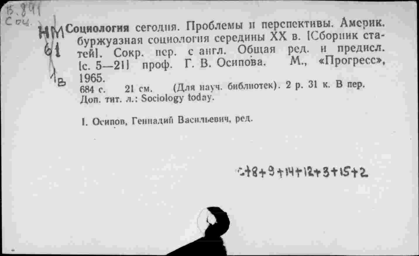 ﻿цСуЛСоциология сегодня. Проблемы и перспективы. Америк.
. буржуазная социология середины XX в. (Сборник ста-
М тей|. Сокр. пер. с англ. Общая ред. и предисл.
1с. 5—211 проф. Г. В. Осипова. М„ «Прогресо,
Ир, 1965.
684 с. 21 см. (Для науч, библиотек). 2 р. 31 к. В пер.
Доп. тит. л.: Sociology today.
I. Осипов, Геннадий Васильевич, ред.
